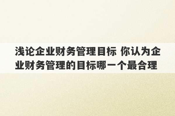 浅论企业财务管理目标 你认为企业财务管理的目标哪一个最合理