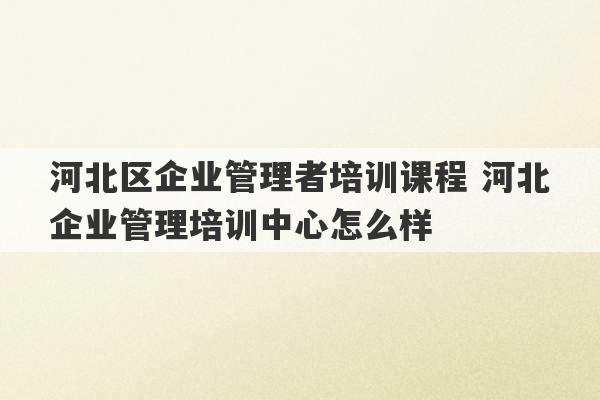 河北区企业管理者培训课程 河北企业管理培训中心怎么样