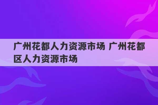 广州花都人力资源市场 广州花都区人力资源市场