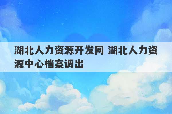 湖北人力资源开发网 湖北人力资源中心档案调出