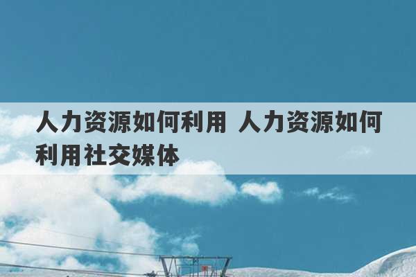 人力资源如何利用 人力资源如何利用社交媒体