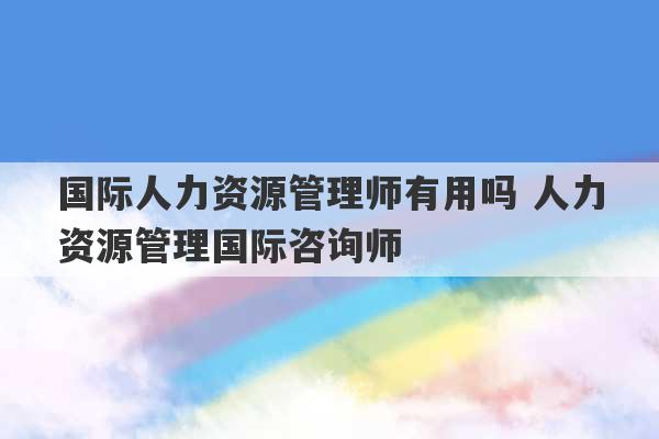 国际人力资源管理师有用吗 人力资源管理国际咨询师