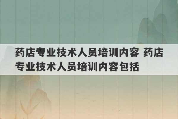 药店专业技术人员培训内容 药店专业技术人员培训内容包括