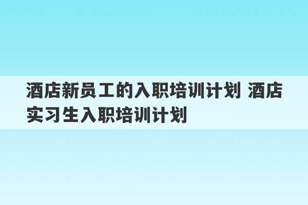 酒店新员工的入职培训计划 酒店实习生入职培训计划