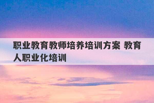 职业教育教师培养培训方案 教育人职业化培训