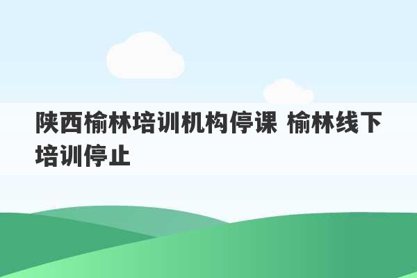 陕西榆林培训机构停课 榆林线下培训停止