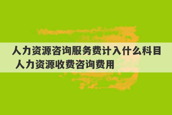 人力资源咨询服务费计入什么科目 人力资源收费咨询费用