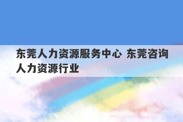 东莞人力资源服务中心 东莞咨询人力资源行业