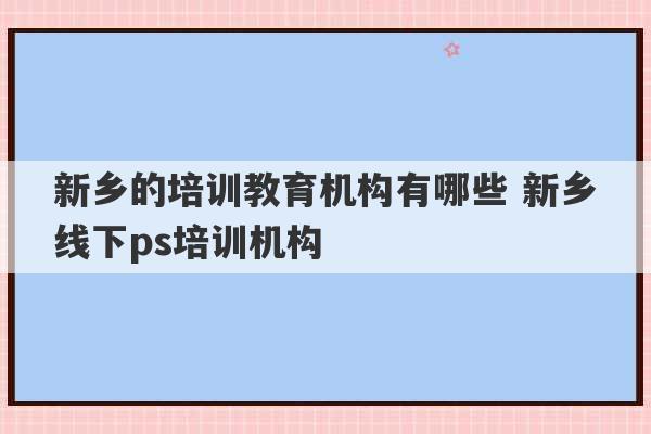 新乡的培训教育机构有哪些 新乡线下ps培训机构