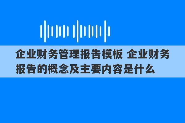 企业财务管理报告模板 企业财务报告的概念及主要内容是什么