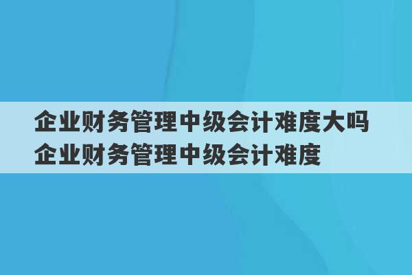 企业财务管理中级会计难度大吗 企业财务管理中级会计难度