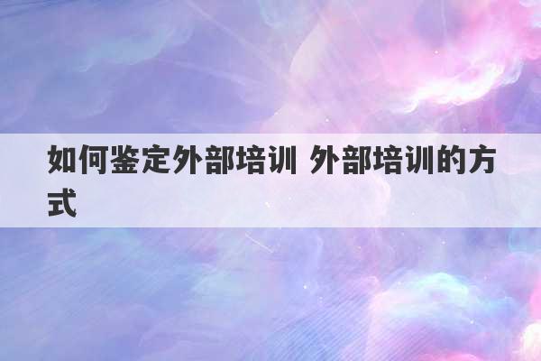 如何鉴定外部培训 外部培训的方式