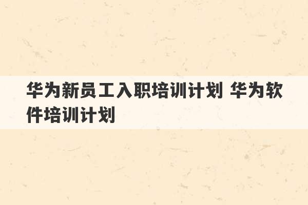 华为新员工入职培训计划 华为软件培训计划