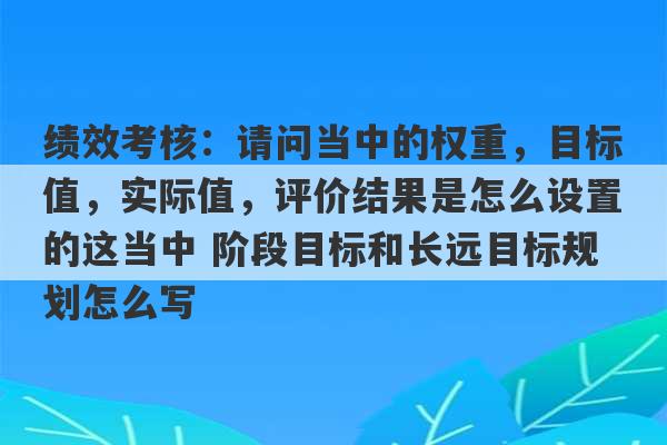 绩效考核：请问当中的权重，目标值，实际值，评价结果是怎么设置的这当中 阶段目标和长远目标规划怎么写