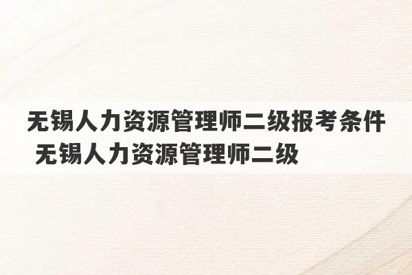 无锡人力资源管理师二级报考条件 无锡人力资源管理师二级