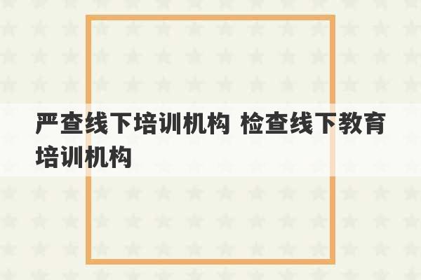 严查线下培训机构 检查线下教育培训机构