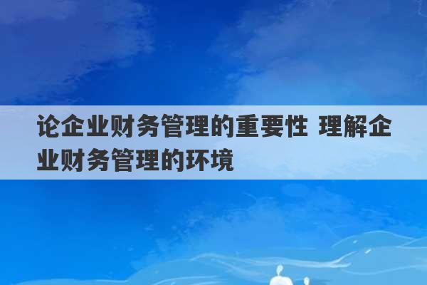 论企业财务管理的重要性 理解企业财务管理的环境