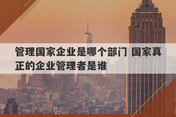 管理国家企业是哪个部门 国家真正的企业管理者是谁