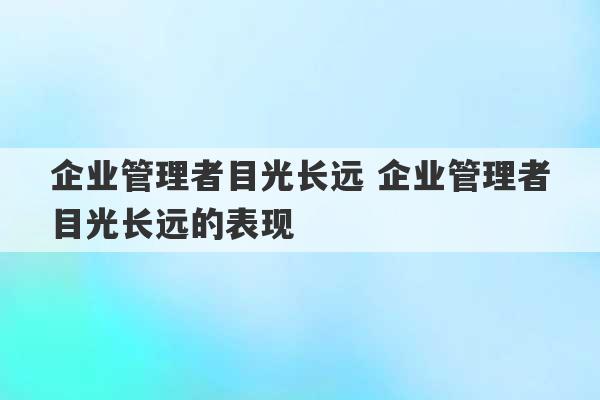 企业管理者目光长远 企业管理者目光长远的表现