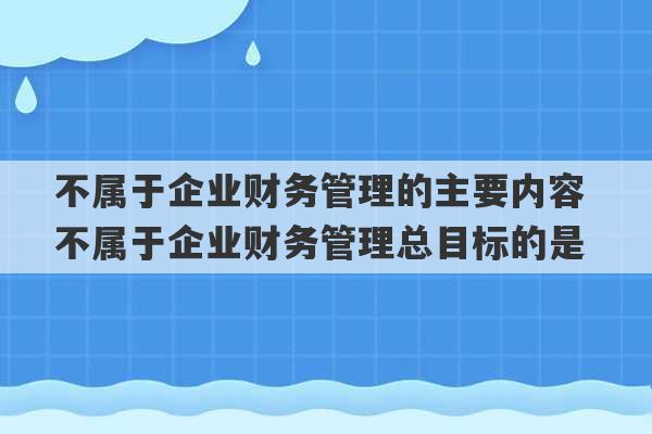 不属于企业财务管理的主要内容 不属于企业财务管理总目标的是