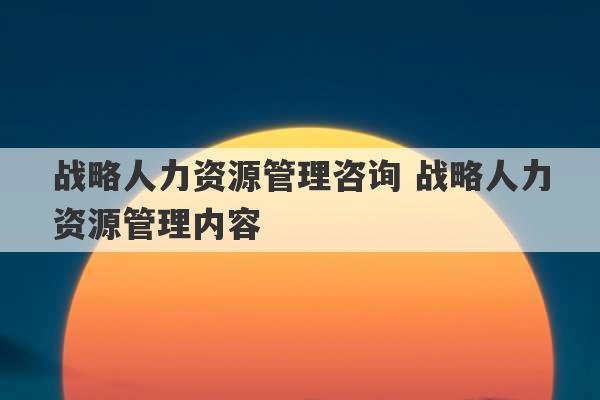 战略人力资源管理咨询 战略人力资源管理内容