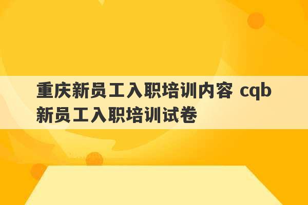 重庆新员工入职培训内容 cqb新员工入职培训试卷