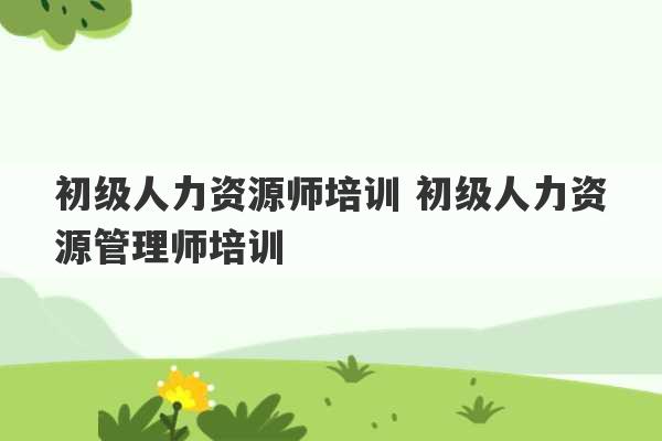 初级人力资源师培训 初级人力资源管理师培训