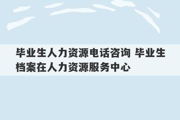 毕业生人力资源电话咨询 毕业生档案在人力资源服务中心