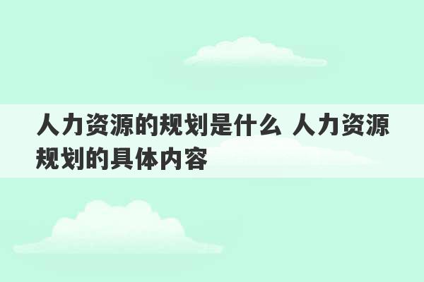 人力资源的规划是什么 人力资源规划的具体内容