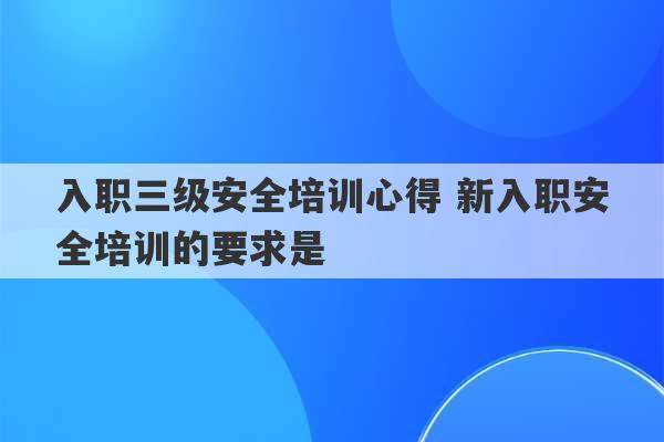 入职三级安全培训心得 新入职安全培训的要求是