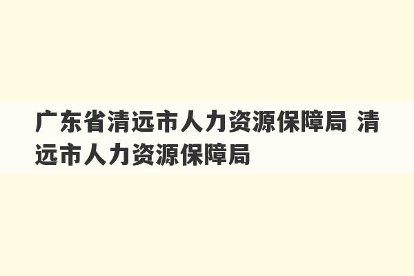 广东省清远市人力资源保障局 清远市人力资源保障局