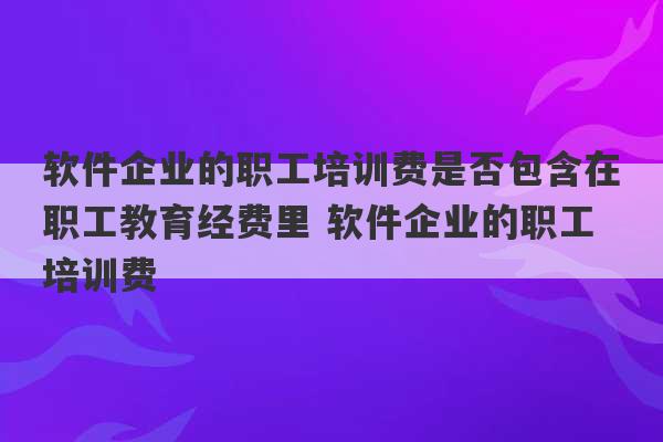 软件企业的职工培训费是否包含在职工教育经费里 软件企业的职工培训费