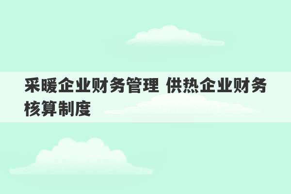 采暖企业财务管理 供热企业财务核算制度