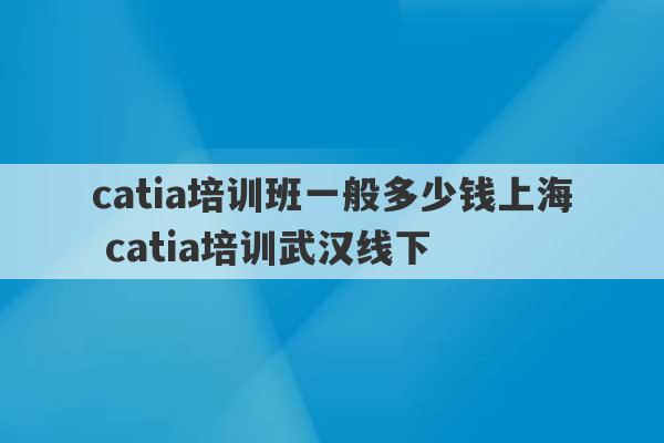 catia培训班一般多少钱上海 catia培训武汉线下