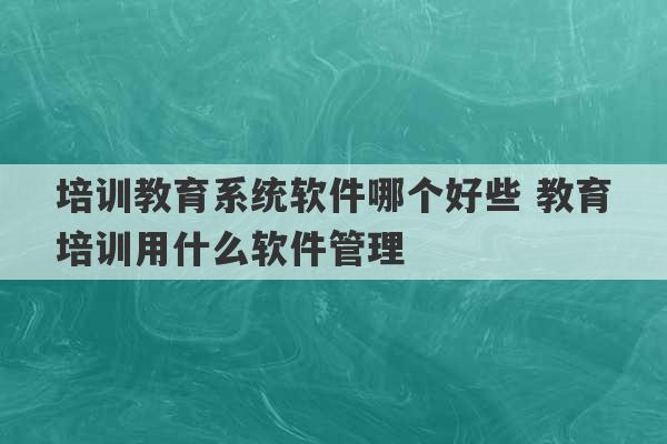 培训教育系统软件哪个好些 教育培训用什么软件管理