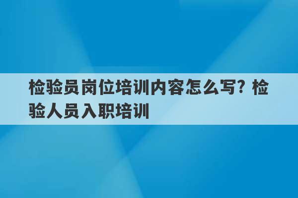 检验员岗位培训内容怎么写? 检验人员入职培训