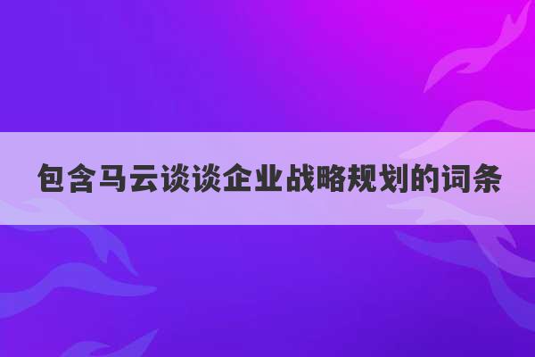 包含马云谈谈企业战略规划的词条