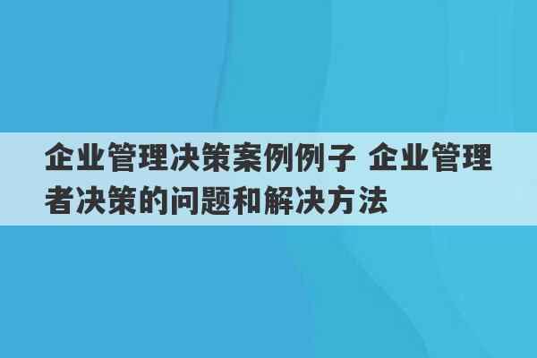 企业管理决策案例例子 企业管理者决策的问题和解决方法