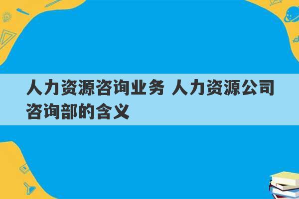 人力资源咨询业务 人力资源公司咨询部的含义