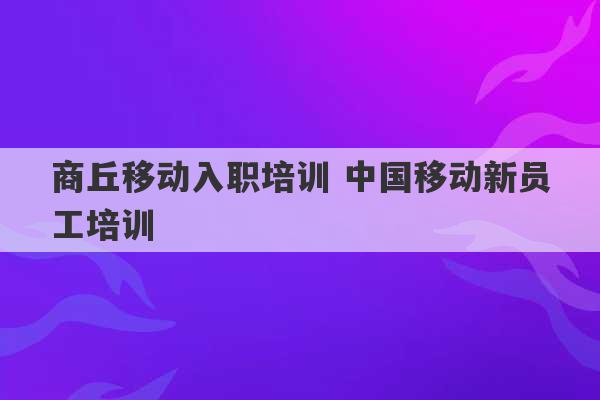 商丘移动入职培训 中国移动新员工培训