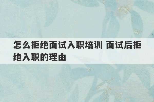 怎么拒绝面试入职培训 面试后拒绝入职的理由