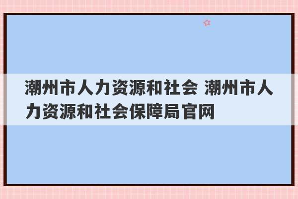 潮州市人力资源和社会 潮州市人力资源和社会保障局官网