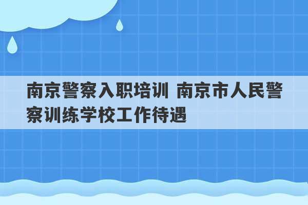 南京警察入职培训 南京市人民警察训练学校工作待遇