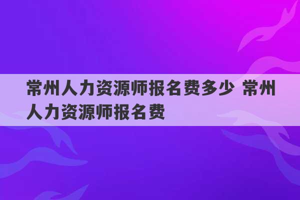 常州人力资源师报名费多少 常州人力资源师报名费