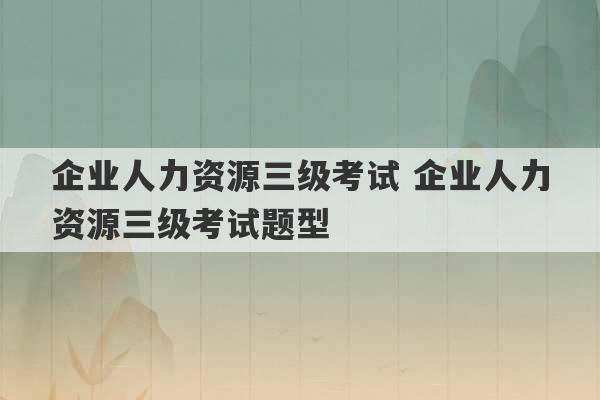 企业人力资源三级考试 企业人力资源三级考试题型