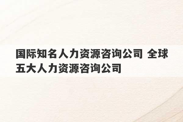 国际知名人力资源咨询公司 全球五大人力资源咨询公司