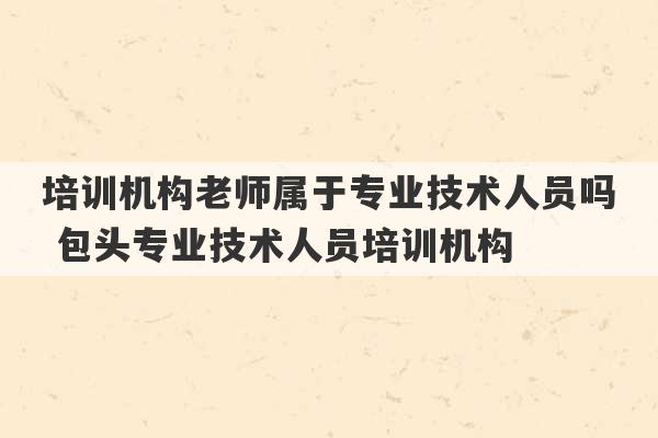 培训机构老师属于专业技术人员吗 包头专业技术人员培训机构