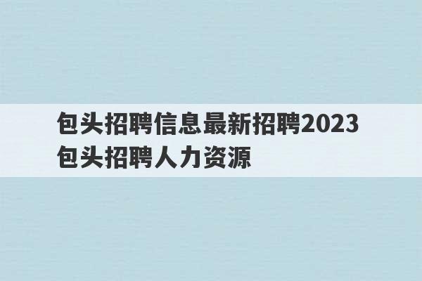 包头招聘信息最新招聘2023 包头招聘人力资源