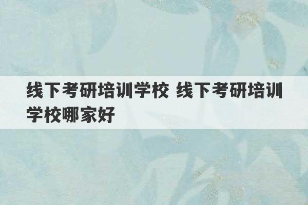 线下考研培训学校 线下考研培训学校哪家好