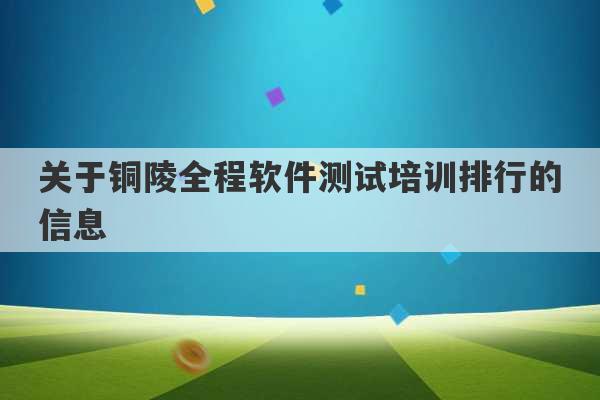 关于铜陵全程软件测试培训排行的信息